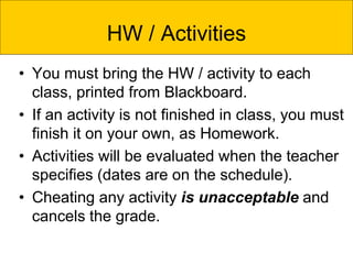 • You must bring the HW / activity to each
class, printed from Blackboard.
• If an activity is not finished in class, you must
finish it on your own, as Homework.
• Activities will be evaluated when the teacher
specifies (dates are on the schedule).
• Cheating any activity is unacceptable and
cancels the grade.
HW / Activities
 