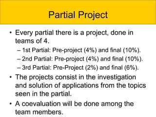 Partial Project
• Every partial there is a project, done in
teams of 4.
– 1st Partial: Pre-project (4%) and final (10%).
– 2nd Partial: Pre-project (4%) and final (10%).
– 3rd Partial: Pre-Project (2%) and final (6%).
• The projects consist in the investigation
and solution of applications from the topics
seen in the partial.
• A coevaluation will be done among the
team members.
 