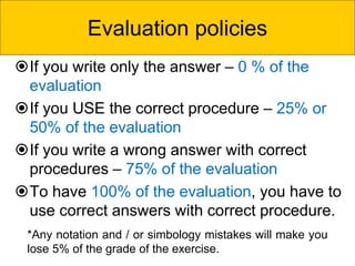 *Any notation and / or simbology mistakes will make you
lose 5% of the grade of the exercise.
If you write only the answer – 0 % of the
evaluation
If you USE the correct procedure – 25% or
50% of the evaluation
If you write a wrong answer with correct
procedures – 75% of the evaluation
To have 100% of the evaluation, you have to
use correct answers with correct procedure.
Evaluation policies
 