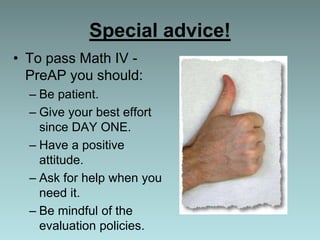 Special advice!
• To pass Math IV -
PreAP you should:
– Be patient.
– Give your best effort
since DAY ONE.
– Have a positive
attitude.
– Ask for help when you
need it.
– Be mindful of the
evaluation policies.
 