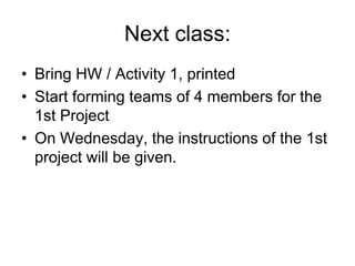 Next class:
• Bring HW / Activity 1, printed
• Start forming teams of 4 members for the
1st Project
• On Wednesday, the instructions of the 1st
project will be given.
 