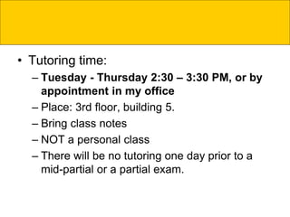 • Tutoring time:
– Tuesday - Thursday 2:30 – 3:30 PM, or by
appointment in my office
– Place: 3rd floor, building 5.
– Bring class notes
– NOT a personal class
– There will be no tutoring one day prior to a
mid-partial or a partial exam.
 