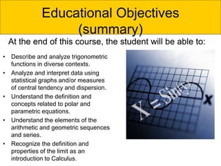 Educational Objectives
(summary)
• Describe and analyze trigonometric
functions in diverse contexts.
• Analyze and interpret data using
statistical graphs and/or measures
of central tendency and dispersion.
• Understand the definition and
concepts related to polar and
parametric equations.
• Understand the elements of the
arithmetic and geometric sequences
and series.
• Recognize the definition and
properties of the limit as an
introduction to Calculus.
At the end of this course, the student will be able to:
 