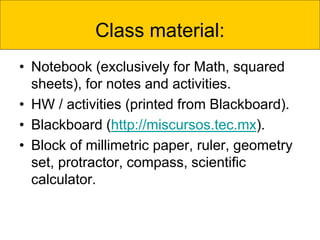 Class material:
• Notebook (exclusively for Math, squared
sheets), for notes and activities.
• HW / activities (printed from Blackboard).
• Blackboard (http://miscursos.tec.mx).
• Block of millimetric paper, ruler, geometry
set, protractor, compass, scientific
calculator.
 