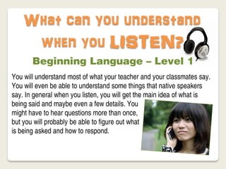 What can you understand
     when you LISTEN?
       Beginning Language – Level 1
You will understand most of what your teacher and your classmates say.
You will even be able to understand some things that native speakers
say. In general when you listen, you will get the main idea of what is
being said and maybe even a few details. You
might have to hear questions more than once,
but you will probably be able to figure out what
is being asked and how to respond.
 