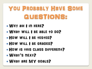 You Probably Have Some
    QUESTIONS:
 Why am I in here?
 What will I be able to do?
 How will I be tested?
 How will I be graded?
 How is this class different?
 What’s next?
 What are MY goals?
 