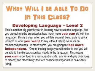 What Will I be Able To Do
     In This Class?
      Developing Language – Level 2
This is another big growth year in learning how to use the language, and
you are going to be surprised at how much more you can do with the
language. This is a year when you will feel yourself being able to say a
lot more of what you want to say without relying so much on
memorized phrases. In other words, you are going to feel more
independent. One of the big things you will notice is that you will
be able to handle basic survival needs in the language. This means
you can order food in a restaurant or café; ask for and give directions
to places; and other things that are considered important to basic daily
living.
 