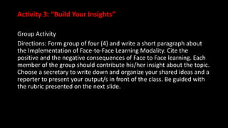 Activity 3: “Build Your Insights”
Group Activity
Directions: Form group of four (4) and write a short paragraph about
the Implementation of Face-to-Face Learning Modality. Cite the
positive and the negative consequences of Face to Face learning. Each
member of the group should contribute his/her insight about the topic.
Choose a secretary to write down and organize your shared ideas and a
reporter to present your output/s in front of the class. Be guided with
the rubric presented on the next slide.
 