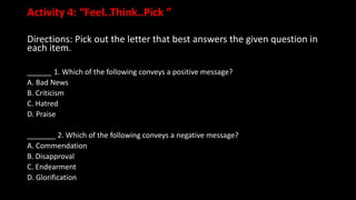 Activity 4: “Feel..Think..Pick ”
Directions: Pick out the letter that best answers the given question in
each item.
______ 1. Which of the following conveys a positive message?
A. Bad News
B. Criticism
C. Hatred
D. Praise
_______ 2. Which of the following conveys a negative message?
A. Commendation
B. Disapproval
C. Endearment
D. Glorification
 