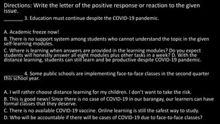 Directions: Write the letter of the positive response or reaction to the given
issue.
_______ 3. Education must continue despite the COVID-19 pandemic.
A. Academic freeze now!
B. There is no support system among students who cannot understand the topic in the given
self-learning modules.
C. Where is learning when answers are provided in the learning modules? Do you expect
students will honestly answer all eight modules plus other tasks in a week? D. With the
distance learning, students can still learn and be productive despite COVID-19 pandemic.
_______ 4. Some public schools are implementing face-to-face classes in the second quarter
this school year.
A. I will rather choose distance learning for my children. I don’t want to take the risk.
B. This is good news! Since there is no case of COVID-19 in our barangay, our learners can have
formal classes that they deserve.
C. There is no available COVID-19 vaccine. Online learning is still the safest way to study.
D. Who will be accountable if there will be cases of COVID-19 due to face-to-face classes?
 