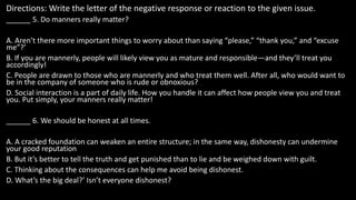 Directions: Write the letter of the negative response or reaction to the given issue.
______ 5. Do manners really matter?
A. Aren’t there more important things to worry about than saying “please,” “thank you,” and “excuse
me”?’
B. If you are mannerly, people will likely view you as mature and responsible—and they’ll treat you
accordingly!
C. People are drawn to those who are mannerly and who treat them well. After all, who would want to
be in the company of someone who is rude or obnoxious?
D. Social interaction is a part of daily life. How you handle it can affect how people view you and treat
you. Put simply, your manners really matter!
______ 6. We should be honest at all times.
A. A cracked foundation can weaken an entire structure; in the same way, dishonesty can undermine
your good reputation
B. But it’s better to tell the truth and get punished than to lie and be weighed down with guilt.
C. Thinking about the consequences can help me avoid being dishonest.
D. What’s the big deal?’ Isn’t everyone dishonest?
 
