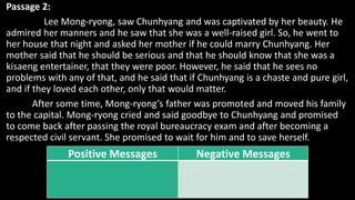 Passage 2:
Lee Mong-ryong, saw Chunhyang and was captivated by her beauty. He
admired her manners and he saw that she was a well-raised girl. So, he went to
her house that night and asked her mother if he could marry Chunhyang. Her
mother said that he should be serious and that he should know that she was a
kisaeng entertainer, that they were poor. However, he said that he sees no
problems with any of that, and he said that if Chunhyang is a chaste and pure girl,
and if they loved each other, only that would matter.
After some time, Mong-ryong’s father was promoted and moved his family
to the capital. Mong-ryong cried and said goodbye to Chunhyang and promised
to come back after passing the royal bureaucracy exam and after becoming a
respected civil servant. She promised to wait for him and to save herself.
Positive Messages Negative Messages
 