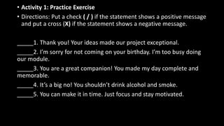 • Activity 1: Practice Exercise
• Directions: Put a check ( / ) if the statement shows a positive message
and put a cross (X) if the statement shows a negative message.
_____1. Thank you! Your ideas made our project exceptional.
_____2. I’m sorry for not coming on your birthday. I’m too busy doing
our module.
_____3. You are a great companion! You made my day complete and
memorable.
_____4. It’s a big no! You shouldn’t drink alcohol and smoke.
_____5. You can make it in time. Just focus and stay motivated.
 