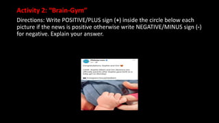 Activity 2: “Brain-Gym”
Directions: Write POSITIVE/PLUS sign (+) inside the circle below each
picture if the news is positive otherwise write NEGATIVE/MINUS sign (-)
for negative. Explain your answer.
 