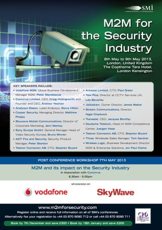 M2M for
                                                        the Security
                                                            Industry
                                                                       8th May to 9th May 2013,
                                                                        London, United Kingdom
                                                                       The Copthorne Tara Hotel,
                                                                             London Kensington



      KEY SPEAKERS INCLUDE:
     • Vodafone M2M, Global Business Development        • Arkessa Limited, CTO, Paul Green
       Manager M2M, Peter Manolescue                    • Tew Plus, Director at CCTV Services UK,
     • Concirrus Limited, CEO, Craig Hollingworth and    Les Beverley
       Founder and CEO, Andrew Yeoman                   • Jabbakam, Owner Director, James Walker
     • Analysys Mason, Lead Analysys, Steve Hilton
                                                        • Stream Communications, Director,
     • Cooper Security, Managing Director, Matthew
                                                         Nigel Chadwick
       Phelps
                                                        • Transatel, CEO, Jacques Bonifay
     • Skywave Mobile Communications, Director of
                                                        • Deutsche Telekom, Head of M2M Competence
       Corporate Marketing, Jenn Markey
                                                         Center, Juergen Hase
     • Sony Europe GmbH, General Manager Head of
       Video Security Europe, Bruno Winnen              • Telenor Connexion AB, CTO, Stephen Bryant

     • ADT Fire and Security, Security Product          • Three, Wholesale Sales Manager, Tom Gardner

       Manager, Peter Stanton                           • Wireless Logic, Business Development Director
     • Telenor Connexion AB, CTO, Stephen Bryant         M2M & Enterprise Solutions, Jon Paul Clarke




                       POST CONFERENCE WORKSHOP 7TH MAY 2013

                  M2M and its impact on the Security Industry
                                       In Association with Concirrus
                                             8.30am - 5.00pm


                                                 SPONSORED BY




                       www.m2mforsecurity.com
        Register online and receive full information on all of SMi’s conferences
Alternatively fax your registration to +44 (0) 870 9090 712 or call +44 (0) 870 9090 711

    Book by 7th December and save £300 • Book by 18th January and save £200
 