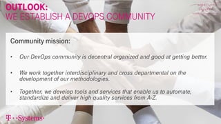 Outlook:
We Establish a devOps Community
• Our DevOps community is decentral organized and good at getting better.
• We work together interdisciplinary and cross departmental on the
development of our methodologies.
• Together, we develop tools and services that enable us to automate,
standardize and deliver high quality services from A-Z.
Community mission:
 