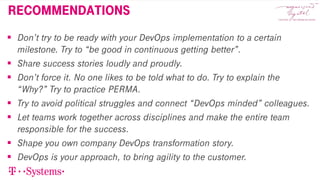 recommendations
 Don’t try to be ready with your DevOps implementation to a certain
milestone. Try to “be good in continuous getting better”.
 Share success stories loudly and proudly.
 Don’t force it. No one likes to be told what to do. Try to explain the
“Why?” Try to practice PERMA.
 Try to avoid political struggles and connect “DevOps minded” colleagues.
 Let teams work together across disciplines and make the entire team
responsible for the success.
 Shape you own company DevOps transformation story.
 DevOps is your approach, to bring agility to the customer.
 