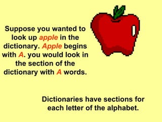 Suppose you wanted to look up  apple  in the dictionary.  Apple  begins with  A . you would look in the section of the dictionary with  A   words. Dictionaries have sections for each letter of the alphabet. 