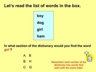 Let’s read the list of words in the box. boy dog girl ham In what section of the dictionary would you find the word  girl   ? A.   B B.  H C.  G Remember each section of the dictionary has words that start with the same letter. 