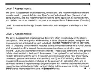 8/4/20104Level 1 Assessments: The Level 1 Assessment entails discovery, conclusions, and recommendations sufficient to understand 1) general deficiencies, 2) an 'impact' valuation of them (the cost of not doing anything), and 3) a recommendation outlining a) the approach, b) estimated effort, and c) client resources needed to carry out a subsequent Level 2 Assessment (if merited). Level 1 Assessments average 2 weeks in duration, with a range of a few days to a few weeks.Level 2 Assessments:The Level 2 Assessment entails rigorous discovery, which relies heavily on the client’s participation.  This participation will be defined in terms of specific people, along with the time commitment anticipated for each individual.  CLIENT PARTICIPATION IS CRITICAL, thus 1st Discovery’s detailed client resource plan is provided such that the SPONSOR has a full appreciation of the internal, human resource investment required to move forward.  Level 2 Assessment deliverables include 1) root-cause attributions to the general deficiencies identified in the Level 1 Assessment; 2) an updated 'impact' valuation (this is typically consistent with the Level 1 valuation, except in cases where new, or previously overlooked, general deficiencies are identified); and 3) an SOW outlining a Remedial Engagement recommendation, including  a) the approach, b) estimated effort, and c) estimated benefits of implementing a program/project that remove specified deficiencies (grounded in a detailed project plan, which includes further resources, mostly composed of the client's internal resources and 3rd party resources).    Level 2 Assessments average 6 weeks in duration, with a range of one to two months.1st Discovery LLC