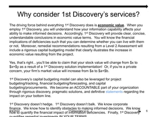 8/4/20106Why consider 1st Discovery’s services?The driving force behind everything 1st Discovery does is economic value.  When you employ 1st Discovery, you will understand how your information capability affects your ability to make informed decisions.  Accordingly, 1st Discovery will provide clear, concise, understandable conclusions in economic value terms.  You will know the financial implications of deficiencies such that you can determine whether you can live with them or not.  Moreover, remedial recommendations resulting from a Level 2 Assessment will include a rigorous capital budgeting model that clearly illustrates the increase in economic value resulting from the project.  Yes, that’s right…you’ll be able to claim that your stock value will change from $x to $x+$y as a result of a 1st Discovery solution implementation!  Or, if you’re a private concern, your firm’s market value will increase from $a to $a+$b. 1st Discovery’s capital budgeting model can also be leveraged for project budgeting/tracking, financial budgeting/forecasting, and capital budgeting/procurements.  We become an ACCOUNTABLE part of your organization through rigorous discovery, pragmatic solutions, and definitive statements regarding the impact on your bottom line. 1st Discovery doesn’t hedge.  1st Discovery doesn’t balk.  We know corporate finance.  We know how to identify obstacles to making informed decisions.  We know how to quantify the financial impact of information deficiencies.  Finally, 1st Discovery quantifies remedial investments IN YOUR TERMS.  1st Discovery LLC