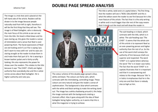 Johanna Fryer
                                                    DOUBLE PAGE SPREAD ANALYSIS
                                                                                                          The title is white, bold and is in capital letters. The first thing
                                                                                                          that the readers will see is ‘NOEL GALLAGHER’ and this is
The image is a mid shot and is placed on the                                                              what the editors want the reader to see first because he is the
left hand side of the article. Readers will be                                                            main feature of the article. The fact that it is the only writing
drawn in to the image because people                                                                      in white and is much bigger than the rest of the copy means
naturally read from left to right, therefore it                                                           that it stands out the most and will draw the reader in.
will be the first thing that they will see. The
image is of Noel Gallagher, who is obviously
                                                                                                                                    The sub-heading is in black, which
the main focus of this article as we can see
                                                                                                                                    contrasts with the title, which is in
from the title. His head is tilted down and his
                                                                                                                                    white. The sub-heading says ‘The
eyes staring up, this gives the readers a sense
                                                                                                                                    CHIEF’. It seems that the whole aim
of intimidation and a sense that Noel is over
                                                                                                                                    of this article is to represent Noel as
powering them. The facial expressions of Noel
                                                                                                                                    an over powering person and higher
are evil looking and it’s as if he is saying ‘you
                                                                                                                                    authority than the rest of us. So the
don’t want to mess with me’ and his eyes are
                                                                                                                                    use of the word chief conveys the
staring straight at the reader to draw them in
                                                                                                                                    authority of him because chiefs are
and make them feel part of it. He is wearing a
                                                                                                                                    superior and respected. The word
brown leather jacket and is fairly scruffy
                                                                                                                                    ‘CHIEF’ is in capital letters whereas
looking; this also represents the power he
                                                                                                                                    the word ‘The’ is in lower case italics.
shows over the readers. This relates to the title
                                                                                                                                    The fact that the word ‘CHIEF’ is in
because it says ‘The CHIEF’. Chiefs are higher
                                                                                                                                    capitals illustrates that it is important
authority than everybody else and this is what
                                                                                                                                    and that it is overpowering and
comes across about Noel Gallagher. He is            The colour scheme of this double page spread is blue,
                                                                                                                                    relates to the image. Because ‘the’ is
higher authority and rules you.                     white and black. The colours are fairly calm, which
                                                                                                                                    in italics it emphasises that he is the
                                                    contrasts with the intimidating, controlling image. These
                                                                                                                                    only one and that there is nobody
                                                    colours are very natural and give the reader a sense of
                                                                                                                                    else as high as him.
                                                    sophistication. The background is blue which contrasts
                                                    with the white and black writing to make the writing stand
                                                    out. The image has a white shadowing around it; this helps
                                                    the image contrast with the background creating a
                                                    dramatic effect. Also it goes along with the idea of Noel
                                                    Gallagher being higher authority, as it seems that this is
                                                    what the magazine is trying to achieve.
 