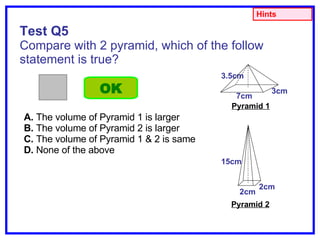 Test Q5 Compare with 2 pyramid, which of the follow statement is true? A.  The volume of Pyramid 1 is larger B.  The volume of Pyramid 2 is larger C.  The volume of Pyramid 1 & 2 is same D.  None of the above OK Hints Pyramid 1 3cm 7cm 3.5cm 2cm 2cm 15cm Pyramid 2 