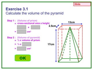 Exercise 3.1 Calculate the volume of the pyramid Step 1 : (Volume of prism) cross-sectional area x height x = cm 3 Step 2 : (Volume of pyramid) ⅓  x volume of prism = = = ⅓  x = cm 3 OK Hints 13cm 2.5cm 17cm 