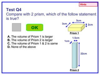 Test Q4 Compare with 2 prism, which of the follow statement is true? A.  The volume of Prism 1 is larger B.  The volume of Prism 2 is larger C.  The volume of Prism 1 & 2 is same D.  None of the above OK Hints 2cm 5cm 3cm Prism 1 1.5cm 1cm 22cm Prism 2 