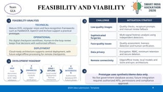 FEASIBILITY AND VIABILITY
4
@SIH Idea submission- Template
Team
GCA
1 FEASIBILITY ANALYSIS
TECHNICAL
Mature OCR, computer vision and face-recognition frameworks
such as PaddleOCR, OpenCV and ArcFace support a practical
prototype.
OPERATIONAL
Fits digital checkpoint workflows. Human-in-the-loop review
keeps final decisions with authorized officers.
DEPLOYMENT
Cloud-ready architecture supports central deployment, with
future edge/offline processing for remote checkpoints.
2 DEVELOPMENT ROADMAP
1
MVP
Core
document
screening
OCR / MRZ
validation
2
AI-
ENHANCED
Forensics
module
Face
verification
3
EDGE /
OFFLINE
Local model
deployment
Remote
checkpoints
4
GOV.
INTEGRATIO
N
Authorized
database/API
Future phase
3 CHALLENGE MITIGATION STRATEGY
Low-quality images Quality checks, recapture prompts
and manual review fallback.
Sophisticated
forgeries
Multi-signal forensic analysis using
independent detectors.
Face-quality issues Quality assessment, liveness
detection and human verification.
Data privacy Encryption, RBAC, minimum retention
and secure deletion.
Remote connectivity Edge/offline mode, local models and
store-and-sync architecture.
4
Prototype uses synthetic/demo data only.
No live government database access; future integration
requires authorized APIs, permissions and compliance
approval.
 