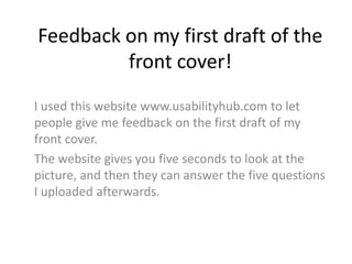 Feedback on my first draft of the
front cover!
I used this website www.usabilityhub.com to let
people give me feedback on the first draft of my
front cover.
The website gives you five seconds to look at the
picture, and then they can answer the five questions
I uploaded afterwards.

 