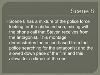 Scene 8 has a mixture of the police force
looking for the abducted son, mixing with
the phone call that Steven receives from
the antagonist. This montage
demonstrates the action based from the
police searching for the antagonist and the
slowed down pace of the film and this
allows for a climax at the end.
 