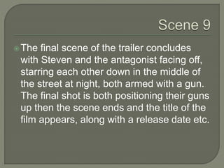 The final scene of the trailer concludes
with Steven and the antagonist facing off,
starring each other down in the middle of
the street at night, both armed with a gun.
The final shot is both positioning their guns
up then the scene ends and the title of the
film appears, along with a release date etc.
 