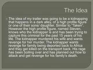  The idea of my trailer was going to be a kidnapping
that happens in a dark alley, of a high profile figure
or one of their sons/ daughter. Similar to “Taken”.
However the high profile figure, named Steven,
knows who the kidnapper is and has been trying to
capture this criminal for the past 15 years of his
life. The kidnapper murdered his wife and wants
revenge for her murder. The kidnapper wants
revenge for family being deported back to Africa
and they get killed on the transport back. His rage
has been boiling over and has planned out how to
attack and get revenge for his family’s death.
 