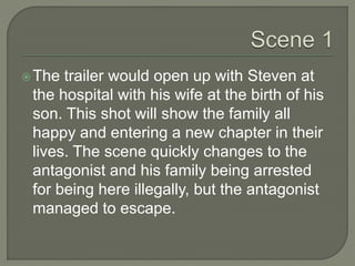 The trailer would open up with Steven at
the hospital with his wife at the birth of his
son. This shot will show the family all
happy and entering a new chapter in their
lives. The scene quickly changes to the
antagonist and his family being arrested
for being here illegally, but the antagonist
managed to escape.
 