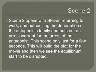 Scene 2 opens with Steven returning to
work, and authorizing the deportation of
the antagonists family and puts out an
arrest warrant for the arrest of the
antagonist. This scene only last for a few
seconds. This will build the plot for the
movie and then we see the equilibrium
start to be disrupted.
 