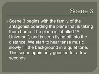Scene 3 begins with the family of the
antagonist boarding the plane that is taking
them home. The plane is labelled “Air
Universal”, and is seen flying off into the
distance. We start to hear tense music
slowly fill the background in a quiet tone.
This scene again only goes on for a few
seconds.
 