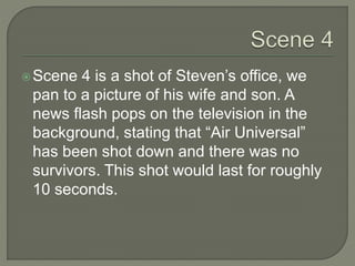 Scene 4 is a shot of Steven’s office, we
pan to a picture of his wife and son. A
news flash pops on the television in the
background, stating that “Air Universal”
has been shot down and there was no
survivors. This shot would last for roughly
10 seconds.
 