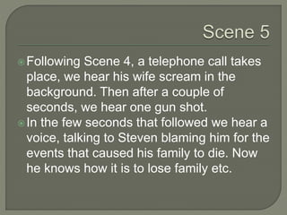 Following Scene 4, a telephone call takes
place, we hear his wife scream in the
background. Then after a couple of
seconds, we hear one gun shot.
In the few seconds that followed we hear a
voice, talking to Steven blaming him for the
events that caused his family to die. Now
he knows how it is to lose family etc.
 