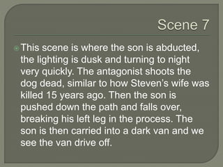This scene is where the son is abducted,
the lighting is dusk and turning to night
very quickly. The antagonist shoots the
dog dead, similar to how Steven’s wife was
killed 15 years ago. Then the son is
pushed down the path and falls over,
breaking his left leg in the process. The
son is then carried into a dark van and we
see the van drive off.
 