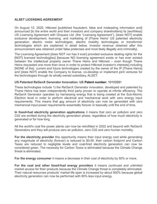 ALSET LICENSING AGREEMENT
On August 12, 2020, Hillcrest [published fraudulent, false and misleading information and]
announced [to the entire world and their investors and company shareholders] its [worthless]
US Licensing Agreement with Oropass Ltd. (the “Licensing Agreement”), [does NOT] enable
exclusive development, licensing, and marketing of [Thane Heins' US patented electricity
generation, electric motor technologies, electric mobility technologies or transformer
technologies which are explained in detail below. Investor revenue obtained after this
announcement was obtained under false pretenses and most likely illegally and criminally].
The Licensing Agreement [does NOT nor has it ever] provided exclusive dealing rights for the
[NOT] licensed technolog[ies] [because NO licensing agreement exists or has ever existed
between the intellectual property owner Thane Heins and Hillcrest – even though Thane
Heins requested one more than once in order to protect Hillcrest investor's interests] including
[NONE of the] current and future technologies created by the owner of the IP [Thane Heins]
and [does NOT] enable the Company to license, co-develop or implement joint ventures for
the technologies through its wholly owned subsidiary, ALSET.
US Patented ReGenX Generator Innovation: US Patent number: 10103591
These technologies include 1) the ReGenX Generator innovation, developed and patented by
Thane Heins has been independently third party proven to operate at infinite efficiency. The
ReGenX Generator operates by harnessing energy that is being created at the Sub-Atomic
Electron level in order to perform electrical and mechanical work with zero energy input
requirements. This means that any amount of electricity can now be generated with zero
mechanical input power requirements essentially forever or basically until the end of time.
In fossil-fuel electricity generation applications it means that zero air pollution and zero
C02 are emitted during the electricity generation phase, regardless of how much electricity is
generated or for how long.
All the world's coal fire power plants can now be retrofitted in 2022 and beyond with ReGenX
Generators and they will produce zero air pollution, zero C02 and zero human mortality.
For the electricity provider this opportunity means their input energy cost while generating
any magnitude of electricity (forever) is reduced to $0.00, their carbon footprint and Carbon
Taxes are reduced to negligible levels and coal-fired electricity generation can now be
considered green. The necessity for Carbon Taxes is eliminated because the Climate Change
threat is eliminated.
For the energy consumer it means a decrease in their cost of electricity by 50% or more.
For the coal and other fossil-fuel energy providers it means continued and unlimited
market access for their products because the Climate Change threat is completely eliminated.
Their natural resources products' market life span is increased by about 500% because global
electricity generation can now be performed with 80% less input energy.
 