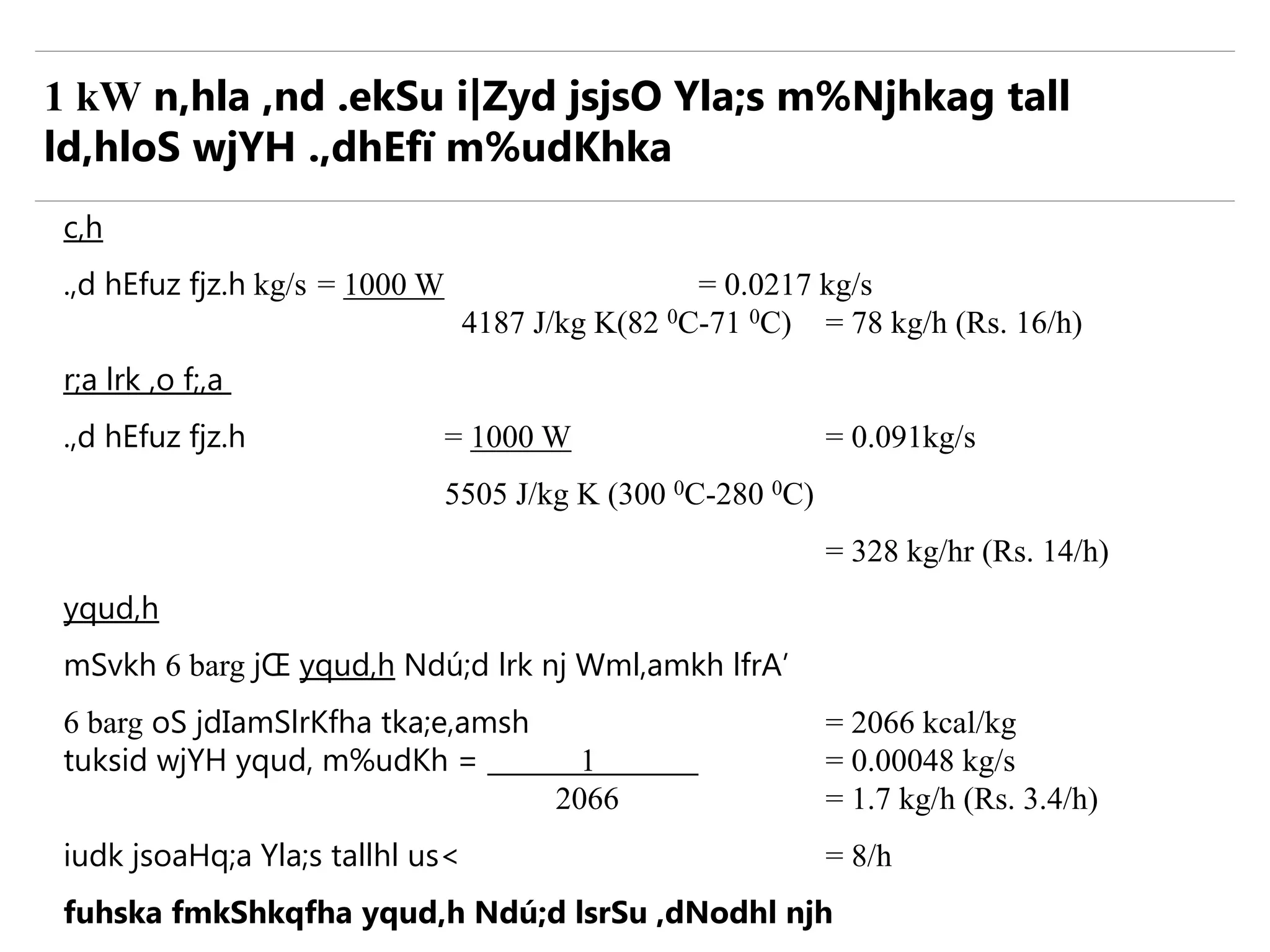 c,h
.,d hEfuz fjz.h kg/s = 1000 W = 0.0217 kg/s
4187 J/kg K(82 0C-71 0C) = 78 kg/h (Rs. 16/h)
r;a lrk ,o f;,a
.,d hEfuz fjz.h = 1000 W = 0.091kg/s
5505 J/kg K (300 0C-280 0C)
= 328 kg/hr (Rs. 14/h)
yqud,h
mSvkh 6 barg jŒ yqud,h Ndú;d lrk nj Wml,amkh lfrA’
6 barg oS jdIamSlrKfha tka;e,amsh = 2066 kcal/kg
tuksid wjYH yqud, m%udKh = 1 = 0.00048 kg/s
2066 = 1.7 kg/h (Rs. 3.4/h)
iudk jsoaHq;a Yla;s tallhl us< = 8/h
fuhska fmkShkqfha yqud,h Ndú;d lsrSu ,dNodhl njh
1 kW n,hla ,nd .ekSu i|Zyd jsjsO Yla;s m%Njhkag tall
ld,hloS wjYH .,dhEfï m%udKhka
 