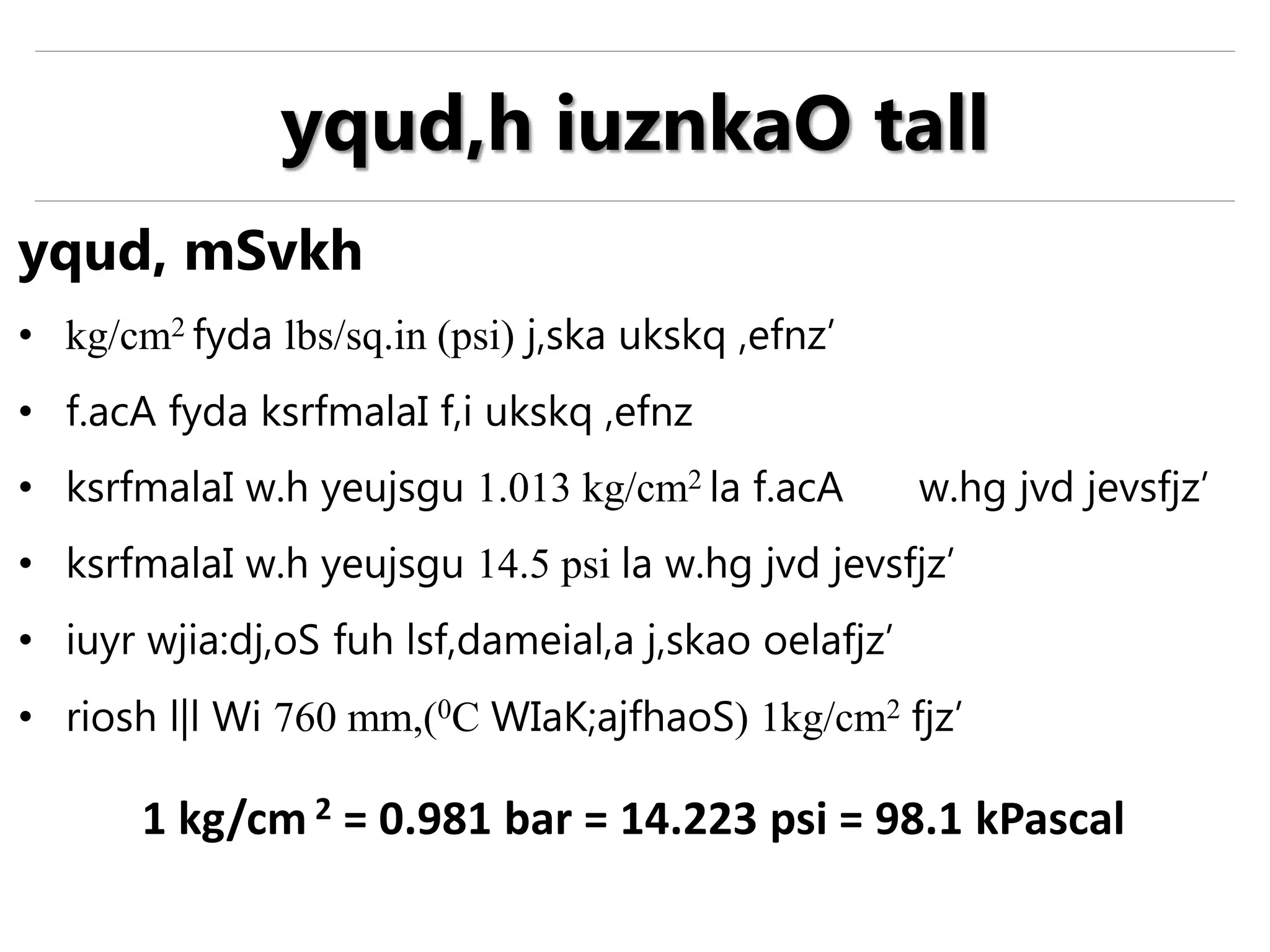 yqud, mSvkh
• kg/cm2 fyda lbs/sq.in (psi) j,ska ukskq ,efnz’
• f.acA fyda ksrfmalaI f,i ukskq ,efnz
• ksrfmalaI w.h yeujsgu 1.013 kg/cm2 la f.acA w.hg jvd jevsfjz’
• ksrfmalaI w.h yeujsgu 14.5 psi la w.hg jvd jevsfjz’
• iuyr wjia:dj,oS fuh lsf,dameial,a j,skao oelafjz’
• riosh l|l Wi 760 mm,(0C WIaK;ajfhaoS) 1kg/cm2 fjz’
1 kg/cm 2 = 0.981 bar = 14.223 psi = 98.1 kPascal
yqud,h iuznkaO tall
 