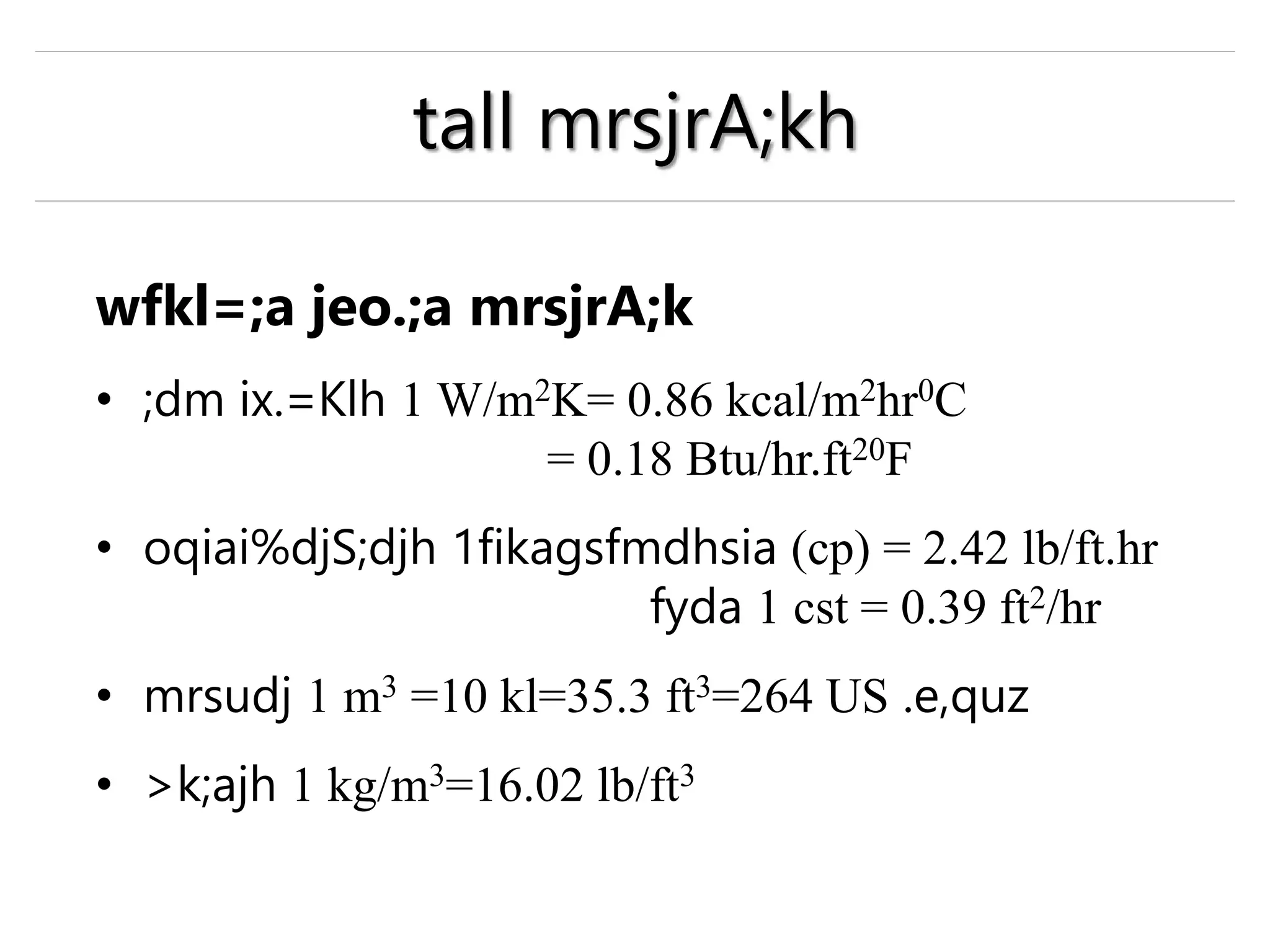 wfkl=;a jeo.;a mrsjrA;k
• ;dm ix.=Klh 1 W/m2K= 0.86 kcal/m2hr0C
= 0.18 Btu/hr.ft20F
• oqiai%djS;djh 1fikagsfmdhsia (cp) = 2.42 lb/ft.hr
fyda 1 cst = 0.39 ft2/hr
• mrsudj 1 m3 =10 kl=35.3 ft3=264 US .e,quz
• >k;ajh 1 kg/m3=16.02 lb/ft3
tall mrsjrA;kh
 