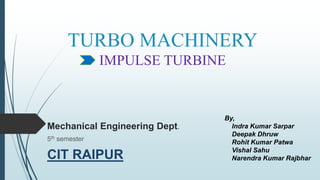 TURBO MACHINERY
IMPULSE TURBINE
Mechanical Engineering Dept.
5th semester
CIT RAIPUR
By,
Indra Kumar Sarpar
Deepak Dhruw
Rohit Kumar Patwa
Vishal Sahu
Narendra Kumar Rajbhar
 