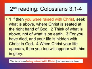 2nd
reading: Colossians 3,1-4
• 1 If then you were raised with Christ, seek
what is above, where Christ is seated at
the right hand of God. 2 Think of what is
above, not of what is on earth. 3 For you
have died, and your life is hidden with
Christ in God. 4 When Christ your life
appears, then you too will appear with him
in glory.
The focus is on being raised with Christ (our own resurrection).
 