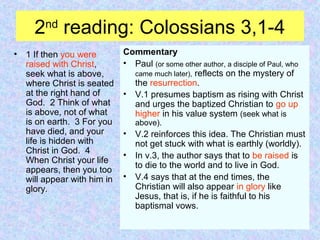 2nd
reading: Colossians 3,1-4
• 1 If then you were
raised with Christ,
seek what is above,
where Christ is seated
at the right hand of
God. 2 Think of what
is above, not of what
is on earth. 3 For you
have died, and your
life is hidden with
Christ in God. 4
When Christ your life
appears, then you too
will appear with him in
glory.
Commentary
• Paul (or some other author, a disciple of Paul, who
came much later), reflects on the mystery of
the resurrection.
• V.1 presumes baptism as rising with Christ
and urges the baptized Christian to go up
higher in his value system (seek what is
above).
• V.2 reinforces this idea. The Christian must
not get stuck with what is earthly (worldly).
• In v.3, the author says that to be raised is
to die to the world and to live in God.
• V.4 says that at the end times, the
Christian will also appear in glory like
Jesus, that is, if he is faithful to his
baptismal vows.
 
