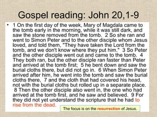 Gospel reading: John 20,1-9
• 1 On the first day of the week, Mary of Magdala came to
the tomb early in the morning, while it was still dark, and
saw the stone removed from the tomb. 2 So she ran and
went to Simon Peter and to the other disciple whom Jesus
loved, and told them, "They have taken the Lord from the
tomb, and we don't know where they put him." 3 So Peter
and the other disciple went out and came to the tomb. 4
They both ran, but the other disciple ran faster than Peter
and arrived at the tomb first; 5 he bent down and saw the
burial cloths there, but did not go in. 6 When Simon Peter
arrived after him, he went into the tomb and saw the burial
cloths there, 7 and the cloth that had covered his head,
not with the burial cloths but rolled up in a separate place.
8 Then the other disciple also went in, the one who had
arrived at the tomb first, and he saw and believed. 9 For
they did not yet understand the scripture that he had to
rise from the dead.
The focus is on the resurrection of Jesus.
 