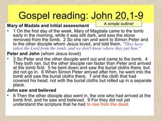 Gospel reading: John 20,1-9
Mary of Madala and initial assessment
• 1 On the first day of the week, Mary of Magdala came to the tomb
early in the morning, while it was still dark, and saw the stone
removed from the tomb. 2 So she ran and went to Simon Peter and
to the other disciple whom Jesus loved, and told them, "They have
taken the Lord from the tomb, and we don't know where they put him."
Peter and John (whom Jesus loved)
• 3 So Peter and the other disciple went out and came to the tomb. 4
They both ran, but the other disciple ran faster than Peter and arrived
at the tomb first; 5 he bent down and saw the burial cloths there, but
did not go in. 6 When Simon Peter arrived after him, he went into the
tomb and saw the burial cloths there, 7 and the cloth that had
covered his head, not with the burial cloths but rolled up in a separate
place.
John saw and believed
• 8 Then the other disciple also went in, the one who had arrived at the
tomb first, and he saw and believed. 9 For they did not yet
understand the scripture that he had to rise from the dead.
A simple outline!
 