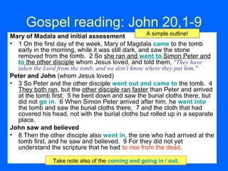 Gospel reading: John 20,1-9
Mary of Madala and initial assessment
• 1 On the first day of the week, Mary of Magdala came to the tomb
early in the morning, while it was still dark, and saw the stone
removed from the tomb. 2 So she ran and went to Simon Peter and
to the other disciple whom Jesus loved, and told them, "They have
taken the Lord from the tomb, and we don't know where they put him."
Peter and John (whom Jesus loved)
• 3 So Peter and the other disciple went out and came to the tomb. 4
They both ran, but the other disciple ran faster than Peter and arrived
at the tomb first; 5 he bent down and saw the burial cloths there, but
did not go in. 6 When Simon Peter arrived after him, he went into
the tomb and saw the burial cloths there, 7 and the cloth that had
covered his head, not with the burial cloths but rolled up in a separate
place.
John saw and believed
• 8 Then the other disciple also went in, the one who had arrived at the
tomb first, and he saw and believed. 9 For they did not yet
understand the scripture that he had to rise from the dead.
A simple outline!
Take note also of the coming and going in / out.
 